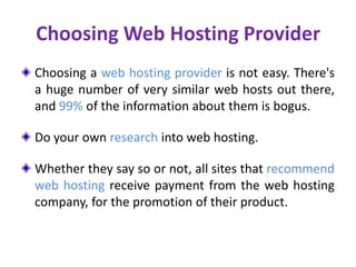 Choosing Web Hosting Provider
Choosing a web hosting provider is not easy. There's
a huge number of very similar web hosts out there,
and 99% of the information about them is bogus.
Do your own research into web hosting.
Whether they say so or not, all sites that recommend
web hosting receive payment from the web hosting
company, for the promotion of their product.
 