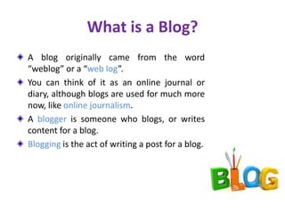 What is a Blog?
A blog originally came from the word
“weblog” or a “web log”.
You can think of it as an online journal or
diary, although blogs are used for much more
now, like online journalism.
A blogger is someone who blogs, or writes
content for a blog.
Blogging is the act of writing a post for a blog.
 