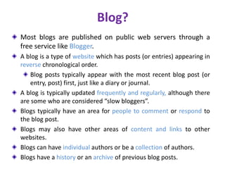 Blog?
Most blogs are published on public web servers through a
free service like Blogger.
A blog is a type of website which has posts (or entries) appearing in
reverse chronological order.
Blog posts typically appear with the most recent blog post (or
entry, post) first, just like a diary or journal.
A blog is typically updated frequently and regularly, although there
are some who are considered “slow bloggers”.
Blogs typically have an area for people to comment or respond to
the blog post.
Blogs may also have other areas of content and links to other
websites.
Blogs can have individual authors or be a collection of authors.
Blogs have a history or an archive of previous blog posts.
 