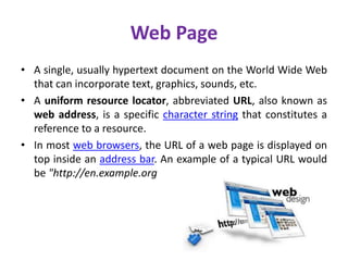 Web Page
• A single, usually hypertext document on the World Wide Web
that can incorporate text, graphics, sounds, etc.
• A uniform resource locator, abbreviated URL, also known as
web address, is a specific character string that constitutes a
reference to a resource.
• In most web browsers, the URL of a web page is displayed on
top inside an address bar. An example of a typical URL would
be "http://en.example.org
 