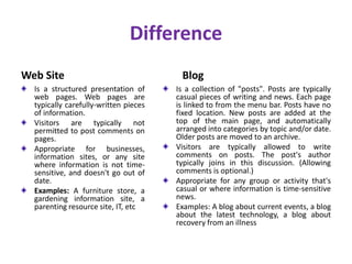 Difference
Web Site
Is a structured presentation of
web pages. Web pages are
typically carefully-written pieces
of information.
Visitors are typically not
permitted to post comments on
pages.
Appropriate for businesses,
information sites, or any site
where information is not time-
sensitive, and doesn't go out of
date.
Examples: A furniture store, a
gardening information site, a
parenting resource site, IT, etc
Blog
Is a collection of "posts". Posts are typically
casual pieces of writing and news. Each page
is linked to from the menu bar. Posts have no
fixed location. New posts are added at the
top of the main page, and automatically
arranged into categories by topic and/or date.
Older posts are moved to an archive.
Visitors are typically allowed to write
comments on posts. The post's author
typically joins in this discussion. (Allowing
comments is optional.)
Appropriate for any group or activity that's
casual or where information is time-sensitive
news.
Examples: A blog about current events, a blog
about the latest technology, a blog about
recovery from an illness
 