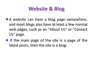 Website & Blog
A website can have a blog page somewhere,
and most blogs also have at least a few normal
web pages, such as an "About Us" or "Contact
Us" page.
If the main page of the site is a page of the
latest posts, then the site is a blog.
 