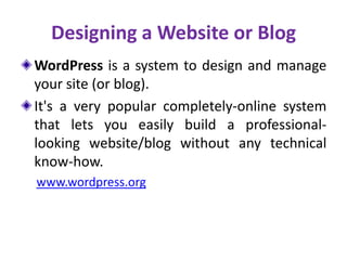 Designing a Website or Blog
WordPress is a system to design and manage
your site (or blog).
It's a very popular completely-online system
that lets you easily build a professional-
looking website/blog without any technical
know-how.
www.wordpress.org
 