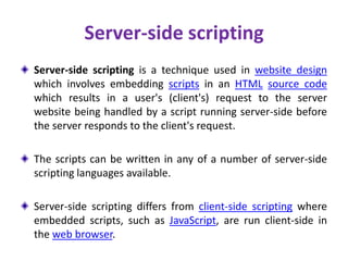 Server-side scripting
Server-side scripting is a technique used in website design
which involves embedding scripts in an HTML source code
which results in a user's (client's) request to the server
website being handled by a script running server-side before
the server responds to the client's request.
The scripts can be written in any of a number of server-side
scripting languages available.
Server-side scripting differs from client-side scripting where
embedded scripts, such as JavaScript, are run client-side in
the web browser.
 