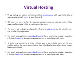 Virtual Hosting
Virtual hosting is a method for hosting multiple domain names (with separate handling of
each name) on a single server (or pool of servers).
This allows one server to share its resources, such as memory and processor cycles, without
requiring all services provided to use the same host name.
The term virtual hosting is usually used in reference to web servers but the principles carry
over to other internet services.
One widely used application is shared web hosting. Shared web hosting prices are lower than
a dedicated web server because many customers can be hosted on a single server.
It is also very common for a single entity to want to use multiple names on the same
machine so that the names can reflect services offered rather than where those services
happen to be hosted.
One widely used application is shared web hosting. Shared web hosting prices are lower than
a dedicated web server because many customers can be hosted on a single server.
 