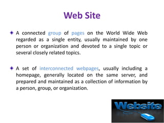 Web Site
A connected group of pages on the World Wide Web
regarded as a single entity, usually maintained by one
person or organization and devoted to a single topic or
several closely related topics.
A set of interconnected webpages, usually including a
homepage, generally located on the same server, and
prepared and maintained as a collection of information by
a person, group, or organization.
 