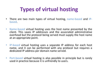 Types of virtual hosting
• There are two main types of virtual hosting, name-based and IP-
based.
• Name-based virtual hosting uses the host name presented by the
client. This saves IP addresses and the associated administrative
overhead but the protocol being served must supply the host name
at an appropriate point.
• IP-based virtual hosting uses a separate IP address for each host
name, and it can be performed with any protocol but requires a
dedicated IP address per domain name served.
• Port-based virtual hosting is also possible in principle but is rarely
used in practice because it is unfriendly to users.
 