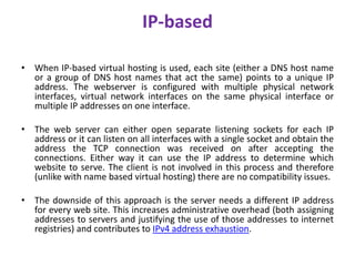 IP-based
• When IP-based virtual hosting is used, each site (either a DNS host name
or a group of DNS host names that act the same) points to a unique IP
address. The webserver is configured with multiple physical network
interfaces, virtual network interfaces on the same physical interface or
multiple IP addresses on one interface.
• The web server can either open separate listening sockets for each IP
address or it can listen on all interfaces with a single socket and obtain the
address the TCP connection was received on after accepting the
connections. Either way it can use the IP address to determine which
website to serve. The client is not involved in this process and therefore
(unlike with name based virtual hosting) there are no compatibility issues.
• The downside of this approach is the server needs a different IP address
for every web site. This increases administrative overhead (both assigning
addresses to servers and justifying the use of those addresses to internet
registries) and contributes to IPv4 address exhaustion.
 