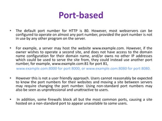 Port-based
• The default port number for HTTP is 80. However, most webservers can be
configured to operate on almost any port number, provided the port number is not
in use by any other program on the server.
• For example, a server may host the website www.example.com. However, if the
owner wishes to operate a second site, and does not have access to the domain
name configuration for their domain name, and/or owns no other IP addresses
which could be used to serve the site from, they could instead use another port
number, for example, www.example.com:81 for port 81,
www.example.com:8000 for port 8000, or www.example.com:8080 for port 8080.
• However this is not a user friendly approach. Users cannot reasonably be expected
to know the port numbers for their websites and moving a site between servers
may require changing the port number. Using non-standard port numbers may
also be seen as unprofessional and unattractive to users.
• In addition, some firewalls block all but the most common ports, causing a site
hosted on a non-standard port to appear unavailable to some users.
 