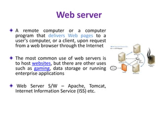 Web server
A remote computer or a computer
program that delivers Web pages to a
user's computer, or a client, upon request
from a web browser through the Internet
The most common use of web servers is
to host websites, but there are other uses
such as gaming, data storage or running
enterprise applications
Web Server S/W – Apache, Tomcat,
Internet Information Service (ISS) etc.
 