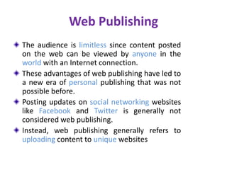Web Publishing
The audience is limitless since content posted
on the web can be viewed by anyone in the
world with an Internet connection.
These advantages of web publishing have led to
a new era of personal publishing that was not
possible before.
Posting updates on social networking websites
like Facebook and Twitter is generally not
considered web publishing.
Instead, web publishing generally refers to
uploading content to unique websites
 