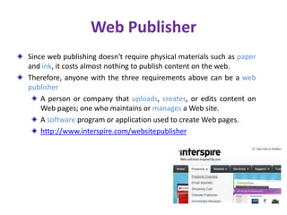 Web Publisher
Since web publishing doesn't require physical materials such as paper
and ink, it costs almost nothing to publish content on the web.
Therefore, anyone with the three requirements above can be a web
publisher
A person or company that uploads, creates, or edits content on
Web pages; one who maintains or manages a Web site.
A software program or application used to create Web pages.
http://www.interspire.com/websitepublisher
 