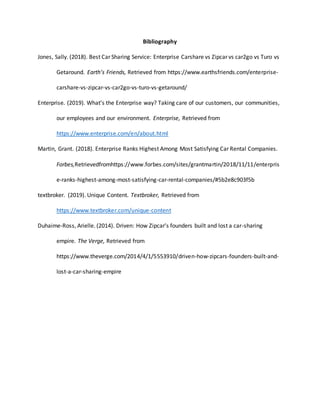Bibliography
Jones, Sally. (2018). Best Car Sharing Service: Enterprise Carshare vs Zipcar vs car2go vs Turo vs
Getaround. Earth’s Friends, Retrieved from https://www.earthsfriends.com/enterprise-
carshare-vs-zipcar-vs-car2go-vs-turo-vs-getaround/
Enterprise. (2019). What’s the Enterprise way? Taking care of our customers, our communities,
our employees and our environment. Enterprise, Retrieved from
https://www.enterprise.com/en/about.html
Martin, Grant. (2018). Enterprise Ranks Highest Among Most Satisfying Car Rental Companies.
Forbes,Retrievedfromhttps://www.forbes.com/sites/grantmartin/2018/11/11/enterpris
e-ranks-highest-among-most-satisfying-car-rental-companies/#5b2e8c903f5b
textbroker. (2019). Unique Content. Textbroker, Retrieved from
https://www.textbroker.com/unique-content
Duhaime-Ross, Arielle. (2014). Driven: How Zipcar’s founders built and lost a car-sharing
empire. The Verge, Retrieved from
https://www.theverge.com/2014/4/1/5553910/driven-how-zipcars-founders-built-and-
lost-a-car-sharing-empire
 