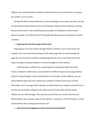 different cities definitely leads to a higher visit duration because visitors will want to compare
the numbers out of curiosity.
Having all of their essential information on their homepage such as rates and cities, will lead
to more bounces because those are the most frequently asked questions. However, bouncing
because of this reason is not a bad thing because people are finding the answers to their
questions quickly, so it’s difficult to tell if the people who bounced were frustrated or satisfied
customers.
 Pageviews Per Visit & Average Visit Duration
Pageviews per visit is the amount of pages that are visited by a user in one session. For
example, if one user visits the home page and the about page, then he would average two
pages per visit. Enterprise CarShare’s average pageviews per visit is much lower lower than
ZipCar’s average. Enterprise CarShare’s is almost five pages less than ZipCar’s.
I think Enterprise CarShare has a lower pageview average than ZipCar for several
reasons. Enterprise CarShare puts a lot of content from different topics on one page, whereas
ZipCar has separate pages for each individual topic. For example, on both websites, you can
look at different plans that each company has. Enterprise CarShare puts almost all of the
information on this one page. ZipCar however has different plans for students and businesses. If
you fall into one of those categories, you would click the link you want and then ZipCar
redirects you to a different page. Then you have to search for your school or business and
ZipCar redirects you to another page on their website. In conclusion, I think that ZipCar’s variety
of plans adds to their average page views per visit.
 Value Content & Engagement Improvement Recommendation:
 