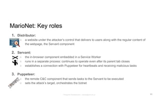 MarioNet: Key roles
1. Distributor:
○ a website under the attacker’s control that delivers to users along with the regular content of
the webpage, the Servant component
2. Servant:
○ the in-browser component embedded in a Service Worker
○ runs in a separate process: continues to operate even after its parent tab closes
○ establishes a connection with Puppeteer for heartbeats and receiving malicious tasks
3. Puppeteer:
○ the remote C&C component that sends tasks to the Servant to be executed
○ sets the attack’s target, orchestrates the botnet
11Panagiotis Papadopoulos ~ panpap@csd.uoc.gr
 