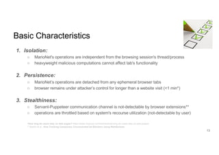 Basic Characteristics
1. Isolation:
○ MarioNet's operations are independent from the browsing session's thread/process
○ heavyweight malicious computations cannot affect tab's functionality
2. Persistence:
○ MarioNet’s operations are detached from any ephemeral browser tabs
○ browser remains under attacker’s control for longer than a website visit (<1 min*)
3. Stealthiness:
○ Servant-Puppeteer communication channel is not-detectable by browser extensions**
○ operations are throttled based on system's recourse utilization (not-detectable by user)
*How long do users stay on web pages? https://www.nngroup.com/articles/how-long-do-users-stay-on-web-pages/
** Bashir et al., How Tracking Companies Circumvented Ad Blockers Using WebSockets
13
 