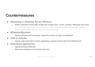 Countermeasures
● Restricting or Disabling Service Workers:
○ breaks important functionality of apps like Google Docs, Gmail, LinkedIn, Whatsapp web client
(e.g., periodic background synchronization, push notifications, caching, message relaying
across pages, offline fallback, user-side load balancing)
● Whitelists/Blacklists:
○ Service Workers will be blocked, unless the domain of origin is whitelisted.
● Click to Activate:
○ require user’s permission before registering a service worker (like Push Notifications)
● Host-based approaches:
○ Signature-based Detection
○ Behavioral Analysis and Anomaly Detection
16Panagiotis Papadopoulos ~ panpap@csd.uoc.gr
 