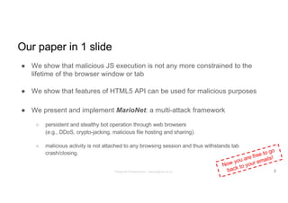 Our paper in 1 slide
● We show that malicious JS execution is not any more constrained to the
lifetime of the browser window or tab
● We show that features of HTML5 API can be used for malicious purposes
● We present and implement MarioNet: a multi-attack framework
○ persistent and stealthy bot operation through web browsers
(e.g., DDoS, crypto-jacking, malicious file hosting and sharing).
○ malicious activity is not attached to any browsing session and thus withstands tab
crash/closing.
Now you are free to go
back to your emails!
2Panagiotis Papadopoulos ~ panpap@csd.uoc.gr
 