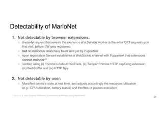 Detectability of MarioNet
1. Not detectable by browser extensions:
○ the only request that reveals the existence of a Service Worker is the initial GET request upon
first visit, before SW gets registered
○ but no malicious tasks have been sent yet by Puppeteer
○ upon registration Servant establishes a WebSocket channel with Puppeteer that extensions
cannot monitor**
○ verified using (i) Chrome’s default DevTools, (ii) Tamper Chrome HTTP capturing extension,
(iii) WebSniffer and (iv) HTTP Spy
2. Not detectable by user:
○ MarioNet device’s state at real time, and adjusts accordingly the resources utilization
(e.g., CPU utilization, battery status) and throttles or pauses execution
** Bashir et al., How Tracking Companies Circumvented Ad Blockers Using WebSockets
20
 