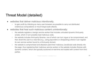 Threat Model (detailed)
● websites that deliver malicious intentionally,
○ to gain profit by infecting as many user browsers as possible to carry out distributed
(malicious) computations or mount large-scale attacks.
● websites that host such malicious content unintentionally:
○ the website registers a benign service worker that includes untrusted dynamic third-party
scripts, which in turn possibly load malicious code;
○ the website includes third-party libraries, one of which can turn rogue or be compromised, and
then divert the user to a new tab (e.g., using popunders or clickjacking) where it can register
its own service worker bound to a third-party domain;
○ the website is compromised and attackers plant their malicious JavaScript code directly into
the page, thus registering their malicious service worker or the website includes iframes with
dynamic content, which are typically auctioned at real-time and loaded with content from third
parties.
24Panagiotis Papadopoulos ~ panpap@csd.uoc.gr
 