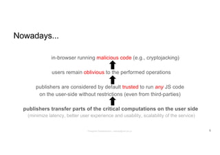 Nowadays...
in-browser running malicious code (e.g., cryptojacking)
users remain oblivious to the performed operations
publishers are considered by default trusted to run any JS code
on the user-side without restrictions (even from third-parties)
publishers transfer parts of the critical computations on the user side
(minimize latency, better user experience and usability, scalability of the service)
5Panagiotis Papadopoulos ~ panpap@csd.uoc.gr
 