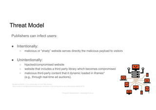 Threat Model
Publishers can infect users:
● Intentionally:
○ malicious or “shady” website serves directly the malicious payload to visitors
● Unintentionally:
○ hijacked/compromised website
○ website that includes a third party library which becomes compromised
○ malicious third-party content that it dynamic loaded in iframes*
(e.g., through real-time ad auctions).
* Browser as Botnet, or the Coming War on Your Web Browser
https://medium.com/@brannondorsey/browser-as-botnet-or-the-coming-war-on-your-web-browser-be920c4f718
6Panagiotis Papadopoulos ~ panpap@csd.uoc.gr
 