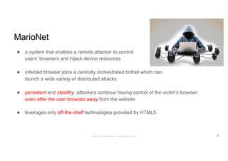 MarioNet
● a system that enables a remote attacker to control
users’ browsers and hijack device resources
● infected browser joins a centrally orchestrated botnet which can
launch a wide variety of distributed attacks
● persistent and stealthy: attackers continue having control of the victim’s browser
even after the user browses away from the website
● leverages only off-the-shelf technologies provided by HTML5
9Panagiotis Papadopoulos ~ panpap@csd.uoc.gr
 