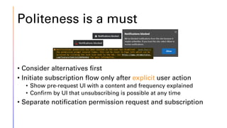 Politeness is a must
• Consider alternatives first
• Initiate subscription flow only after explicit user action
• Show pre-request UI with a content and frequency explained
• Confirm by UI that unsubscribing is possible at any time
• Separate notification permission request and subscription
 