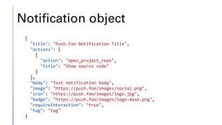 Notification object
{
"title": "Push.Foo Notification Title",
"actions": [
{
"action": "open_project_repo",
"title": "Show source code"
}
],
"body": "Test notification body",
"image": "https://push.foo/images/social.png",
"icon": "https://push.foo/images/logo.jpg",
"badge": "https://push.foo/images/logo-mask.png",
"requireInteraction": "true",
"tag": "tag"
}
 