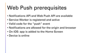 Web Push prerequisites
• Notifications API and Web Push API are available
• Service Worker is registered and active
• Valid code for the “push” event
• Notifications are allowed for the origin and browser
• On iOS: app is added to the Home Screen
• Device is online
 