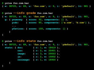 $ yslow foo.com.har
{ w: 98725, o: 89, u: 'foo.com', r: 9, i: 'ydefault', lt: 981 }

$ yslow --info grade foo.com.har
{ w: 98725, o: 89, u: 'foo.com', r: 9, i: 'ydefault', lt: 981,
  g: { ynumreq: { score: 92, components: [] },
       ycdn:     { score: 80, components: ['a.com', 'b.com'] },
       ...
       yfavicon: { score: 100, components: [] }
     }
}

$ yslow --info stats foo.com.har
{ w: 98725, o: 89, u: 'foo.com', r: 9,   i: 'ydefault', lt: 981,
  stats: { doc:       { r: 1, w: 18419   },
           css:       { r: 2, w: 20951   },
           image:     { r: 3, w: 29553   },
           js:        { r: 2, w: 10852   },
           cssimage: { r: 1, w: 18950    }
     }
}
 