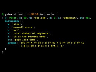 $ yslow -i basic --dict foo.com.har
{ w: 98725, o: 89, u: 'foo.com', r: 9, i: 'ydefault', lt: 981,
  dictionary: {
    w: 'size',
    o: 'overall score',
    u: 'url',
    r: 'total number of requests',
    i: 'id of the ruleset used',
    lt: 'page load time',
    grades: '100 >= A >= 90 > B >= 80 > C >= 70 > D >= 60
             > E >= 50 > F >= 0 > N/A = -1'
  }
}
 
