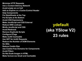 Minimize HTTP Requests
Use a Content Delivery Network
Avoid empty src or href
Add an Expires or a Cache-Control Header
Gzip Components
Put StyleSheets at the Top
Put Scripts at the Bottom
Avoid CSS Expressions
Make JavaScript and CSS External
Reduce DNS Lookups
Minify JavaScript and CSS
                                              ydefault
Avoid Redirects
Remove Duplicate Scripts
                                           (aka YSlow V2)
Configure ETags
Make AJAX Cacheable                           23 rules
Use GET for AJAX Requests
Reduce the Number of DOM Elements
No 404s
Reduce Cookie Size
Use Cookie-Free Domains for Components
Avoid Filters
Do Not Scale Images in HTML
Make favicon.ico Small and Cacheable
 