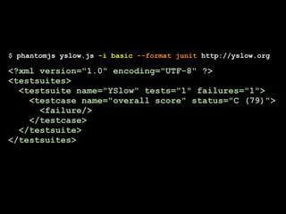 $ phantomjs yslow.js -i basic --format junit http://yslow.org

<?xml version="1.0" encoding="UTF-8" ?>
<testsuites>
  <testsuite name="YSlow" tests="1" failures="1">
    <testcase name="overall score" status="C (79)">
      <failure/>
    </testcase>
  </testsuite>
</testsuites>
 
