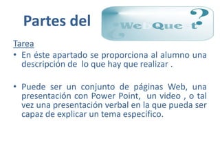 Partes del
Tarea
• En éste apartado se proporciona al alumno una
  descripción de lo que hay que realizar .

• Puede ser un conjunto de páginas Web, una
  presentación con Power Point, un video , o tal
  vez una presentación verbal en la que pueda ser
  capaz de explicar un tema específico.
 