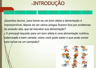 INTRODUÇÃO
Queridos alunos, para tornar-se um bom atleta a alimentação é
imprescindível, depois de ver vários amigos ficarem fora por problemas
de pressão alta, que tal reavaliar sua alimentação?
 O principal requisito para um bom atleta é uma alimentação nutritiva,
balanceada e bem variada, como você pode saber o que pode comer
para tornar-se um campeão?
•Apresentação •Introdução •Tarefa •Processo •Desafio •Dica Avaliação •Conclusão
 