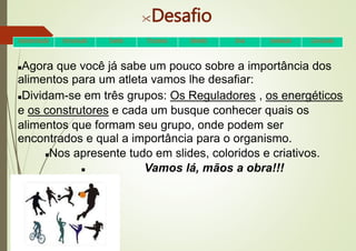 Desafio
Agora que você já sabe um pouco sobre a importância dos
alimentos para um atleta vamos lhe desafiar:
Dividam-se em três grupos: Os Reguladores , os energéticos
e os construtores e cada um busque conhecer quais os
alimentos que formam seu grupo, onde podem ser
encontrados e qual a importância para o organismo.
Nos apresente tudo em slides, coloridos e criativos.
 Vamos lá, mãos a obra!!!
•Apresentação •Introdução •Tarefa •Processo •Desafio •Dica Avaliação •Conclusão
 