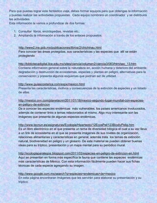 Para que puedas lograr este fantástico viaje, debes formar equipos para que obtengas la información
y puedas realizar las actividades propuestas. Cada equipo nombrará un coordinador y se distribuirá
las actividades.
Esta información la vamos a profundizar de dos formas:
1. Consultar libros, enciclopedias, revistas etc..
2. Ampliando la información a través de los enlaces propuestos.

http://www2.ine.gob.mx/publicaciones/libros/2/chichinau.html
Para conocer las áreas protegidas, sus características y las especies que allí se están
protegiendo
http://bibliotecadigital.ilce.edu.mx/sites/ciencia/volumen2/ciencia3/083/htm/sec_13.htm
Contiene información general sobre la naturaleza en, acción humana y deterioro del ambiente,
degradación y destrucción de ecosistemas, especies y plantas en peligro, alternativas para la
conservación y presenta algunos esquemas que podrían ser de utilidad.
http://www.guiascostarica.com/espx/mexico.html
Presenta las características, motivos y consecuencias de la extinción de especies y un listado
de ellas.
http://mexico.cnn.com/planetacnn/2011/01/18/mexico-segundo-lugar-mundial-con-especiesen-peligro-de-extincion
Da a conocer las especies endémicas más vulnerables, los países americanos involucrados,
además de contener links a temas relacionados al mismo. Algo muy interesante son las
imágenes que presenta de algunas especies endémicas.
http://www.tecnun.es/asignaturas/Ecologia/Hipertexto/12EcosPel/123BiodivPelig.htm
Es un libro electrónico en el que presenta un tema de diversidad bilógica el cual a su vez lleva
a un link de ecosistema en el que se presenta imágenes de sus niveles de organización,
relaciones alimentarias y características en general, además trata los temas de extinción
natural, biodiversidad en peligro y un glosario. De este material se pueden obtener buenas
ideas para su tríptico, presentación y un mapa mental para su periódico mural.
http://ecologiaparalegos.blogspot.com/2011/03/especies-en-peligro-de-extincion-en.html
Aquí se presentan en forma más específica la fauna que contiene las especies endémicas
más características de México. Con esta información fácilmente pueden hacer sus fichas
técnicas de cada especie agregando su imagen.
http://www.google.com.mx/search?q=especies+endemicas+de+mexico
En esta página encontraran imágenes que les servirán para elaborar su presentación y su
tríptico.

 