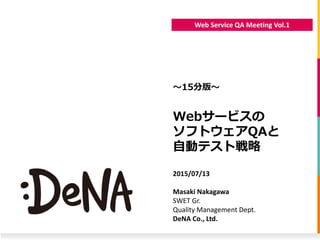 Web Service QA Meeting Vol.1
Webサービスの
ソフトウェアQAと
自動テスト戦略
〜15分版〜
2015/07/13
Masaki Nakagawa
SWET Gr.
Quality Management Dept.
DeNA Co., Ltd.
 