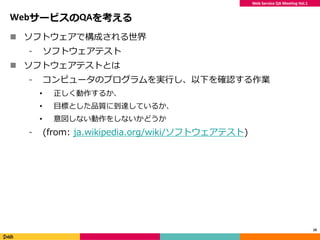 Web Service QA Meeting Vol.1
WebサービスのQAを考える
 ソフトウェアで構成される世界
⁃ ソフトウェアテスト
 ソフトウェアテストとは
⁃ コンピュータのプログラムを実行し、以下を確認する作業
• 正しく動作するか、
• 目標とした品質に到達しているか、
• 意図しない動作をしないかどうか
⁃ (from: ja.wikipedia.org/wiki/ソフトウェアテスト)
10
 