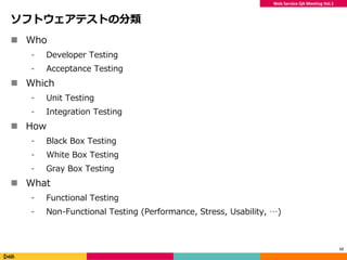 Web Service QA Meeting Vol.1
ソフトウェアテストの分類
 Who
⁃ Developer Testing
⁃ Acceptance Testing
 Which
⁃ Unit Testing
⁃ Integration Testing
 How
⁃ Black Box Testing
⁃ White Box Testing
⁃ Gray Box Testing
 What
⁃ Functional Testing
⁃ Non-Functional Testing (Performance, Stress, Usability, …)
12
 