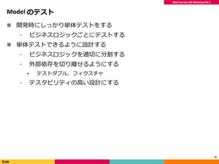 Web Service QA Meeting Vol.1
Model のテスト
 開発時にしっかり単体テストをする
⁃ ビジネスロジックごとにテストする
 単体テストできるように設計する
⁃ ビジネスロジックを適切に分割する
⁃ 外部依存を切り離せるようにする
• テストダブル、フィクスチャ
⁃ テスタビリティの高い設計にする
16
 