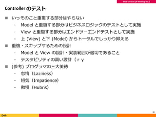 Web Service QA Meeting Vol.1
Controller のテスト
 いっそのこと重複する部分はやらない
⁃ Model と重複する部分はビジネスロジックのテストとして実施
⁃ View と重複する部分はエンドツーエンドテストとして実施
⁃ 上 (View) と下 (Model) からトータルでしっかり抑える
 重複・スキップするための設計
⁃ Model と View の設計・実装範囲が適切であること
⁃ テスタビリティの高い設計（ｒｙ
 (参考) プログラマの三大美徳
⁃ 怠惰（Laziness）
⁃ 短気（Impatience）
⁃ 傲慢（Hubris）
18
 