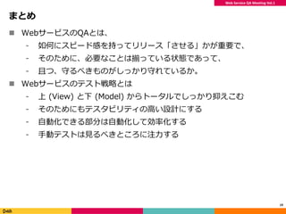 Web Service QA Meeting Vol.1
まとめ
 WebサービスのQAとは、
⁃ 如何にスピード感を持ってリリース「させる」かが重要で、
⁃ そのために、必要なことは揃っている状態であって、
⁃ 且つ、守るべきものがしっかり守れているか。
 Webサービスのテスト戦略とは
⁃ 上 (View) と下 (Model) からトータルでしっかり抑えこむ
⁃ そのためにもテスタビリティの高い設計にする
⁃ 自動化できる部分は自動化して効率化する
⁃ 手動テストは見るべきところに注力する
19
 