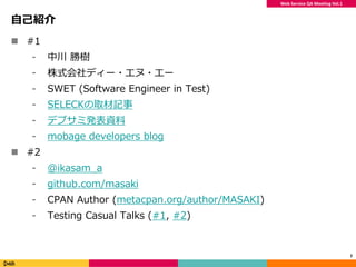 Web Service QA Meeting Vol.1
自己紹介
 #1
⁃ 中川 勝樹
⁃ 株式会社ディー・エヌ・エー
⁃ SWET (Software Engineer in Test)
⁃ SELECKの取材記事
⁃ デブサミ発表資料
⁃ mobage developers blog
 #2
⁃ @ikasam_a
⁃ github.com/masaki
⁃ CPAN Author (metacpan.org/author/MASAKI)
⁃ Testing Casual Talks (#1, #2)
2
 