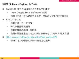 Web Service QA Meeting Vol.1
SWET (Software Engineer in Test)
 Google の SET とほぼ同じことをしています
⁃ “How Google Tests Software” 参照
⁃ 邦題「テストから見えてくるグーグルのソフトウェア開発」
 やっていること
⁃ 自動テストコード作成
⁃ テスト基盤環境構築
⁃ 自動化技術の応用・実用化
⁃ 品質や開発生産性の向上に関する様々なコンサルや導入支援
 https://career.dena.jp/job.phtml?job_code=476
⁃ SWET という役割に興味のある方は是非！
6
 