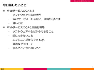 Web Service QA Meeting Vol.1
今日話したいこと
 WebサービスのQAとは
⁃ ソフトウェア中心の世界
⁃ Webサービス「じゃない」領域のQAとは
⁃ 違いとは
 WebサービスのQAと自動化戦略
⁃ ソフトウェア中心だからできること
⁃ 逆にできないこと
⁃ エンジニアだからできるQA
⁃ 最適なアプローチ
⁃ やることとやらないこと
7
 