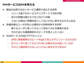 Web Service QA Meeting Vol.1
WebサービスのQAを考える
 製品の出荷ではなくサービス運用で成立する世界
⁃ リリース後でもサービスアップデートで対応可能
⁃ 多少の問題は後からでもリカバリ可能
⁃ とはいえ絶対に問題を起こしてはいけない部分ももちろんある
 多種多様なユーザが色んな場所から同時利用する世界
⁃ 様々なユーザに使ってもらって初めて分かる事実がある
⁃ そのためにも価値提供のスピードを落としたくない
 WebサービスのQAでやりたいこと
⁃ 如何に事業展開のスピードをQAで落とさずにリリースさせるか
⁃ 且つユーザに使ってもらうために必要なものは揃っているか
⁃ その上で最低限守らないといけない部分を守り切るか
9
 