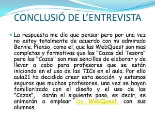 CONCLUSIÓ DE L’ENTREVISTA
 La respuesta me dio que pensar pero por una vez
 no estoy totalmente de acuerdo con mi admirado
 Bernie. Pienso, como el, que las WebQuest son mas
 completas y formativas que las "Cazas del Tesoro"
 pero las "Cazas" son mas sencillas de elaborar y de
 llevar a cabo para profesores que se están
 iniciando en el uso de las TICs en el aula. Por ello
 aula21 ha decidido crear esta sección y estamos
 seguros que muchos profesores, una vez se hayan
 familiarizado con el diseño y el uso de las
 "Cazas", darán el siguiente paso, es decir, se
 animarán a emplear las WebQuest. con sus
 alumnos.
 