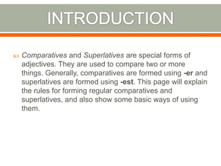  Comparatives and Superlatives are special forms of
adjectives. They are used to compare two or more
things. Generally, comparatives are formed using -er and
superlatives are formed using -est. This page will explain
the rules for forming regular comparatives and
superlatives, and also show some basic ways of using
them.